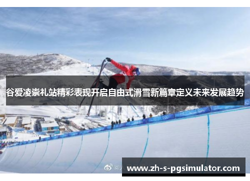 谷爱凌崇礼站精彩表现开启自由式滑雪新篇章定义未来发展趋势