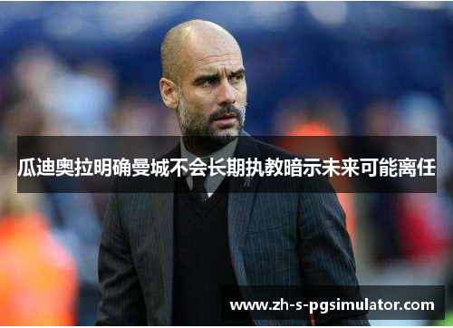 瓜迪奥拉明确曼城不会长期执教暗示未来可能离任