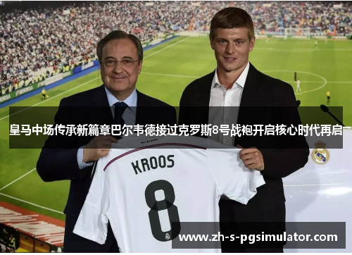 皇马中场传承新篇章巴尔韦德接过克罗斯8号战袍开启核心时代再启